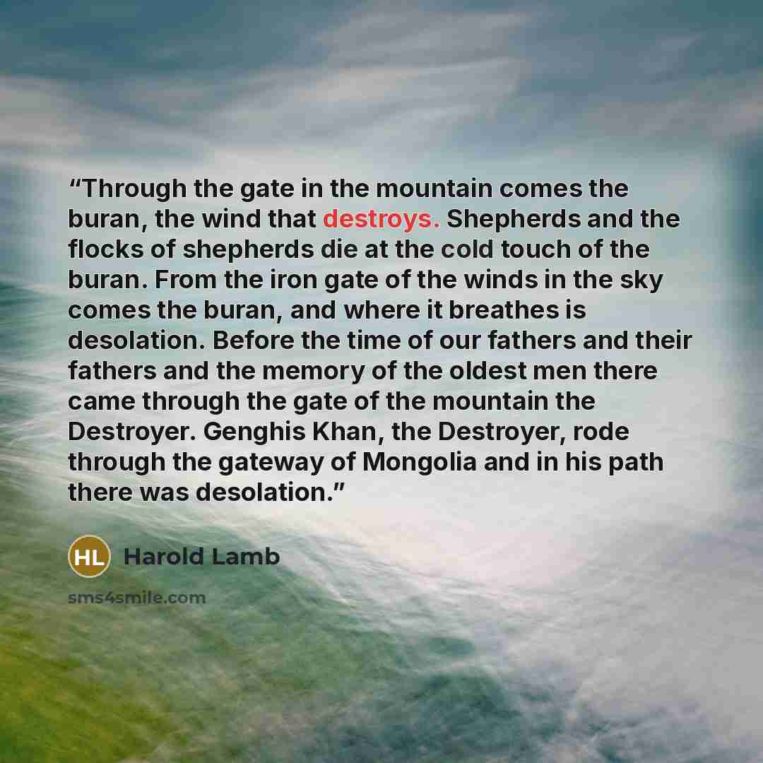 “Through the gate in the mountain comes the buran, the wind that destroys. Shepherds and the flocks of shepherds die at the cold touch of the buran. From the iron gate of the winds in the sky comes the buran, and where it breathes is desolation. Before the time of our fathers and their fathers and…” quote by Harold Lamb