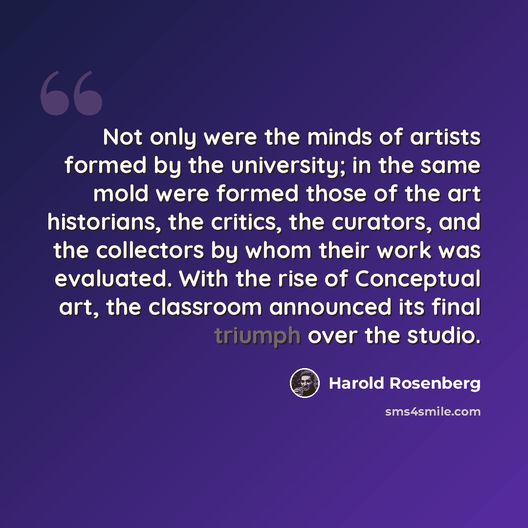 “Not only were the minds of artists formed by the university; in the same mold were formed those of the art historians, the critics, the curators, and the collectors by whom their work was evaluated. With the rise of Conceptual art, the classroom announced its final triumph over the studio.” quote by Harold Rosenberg