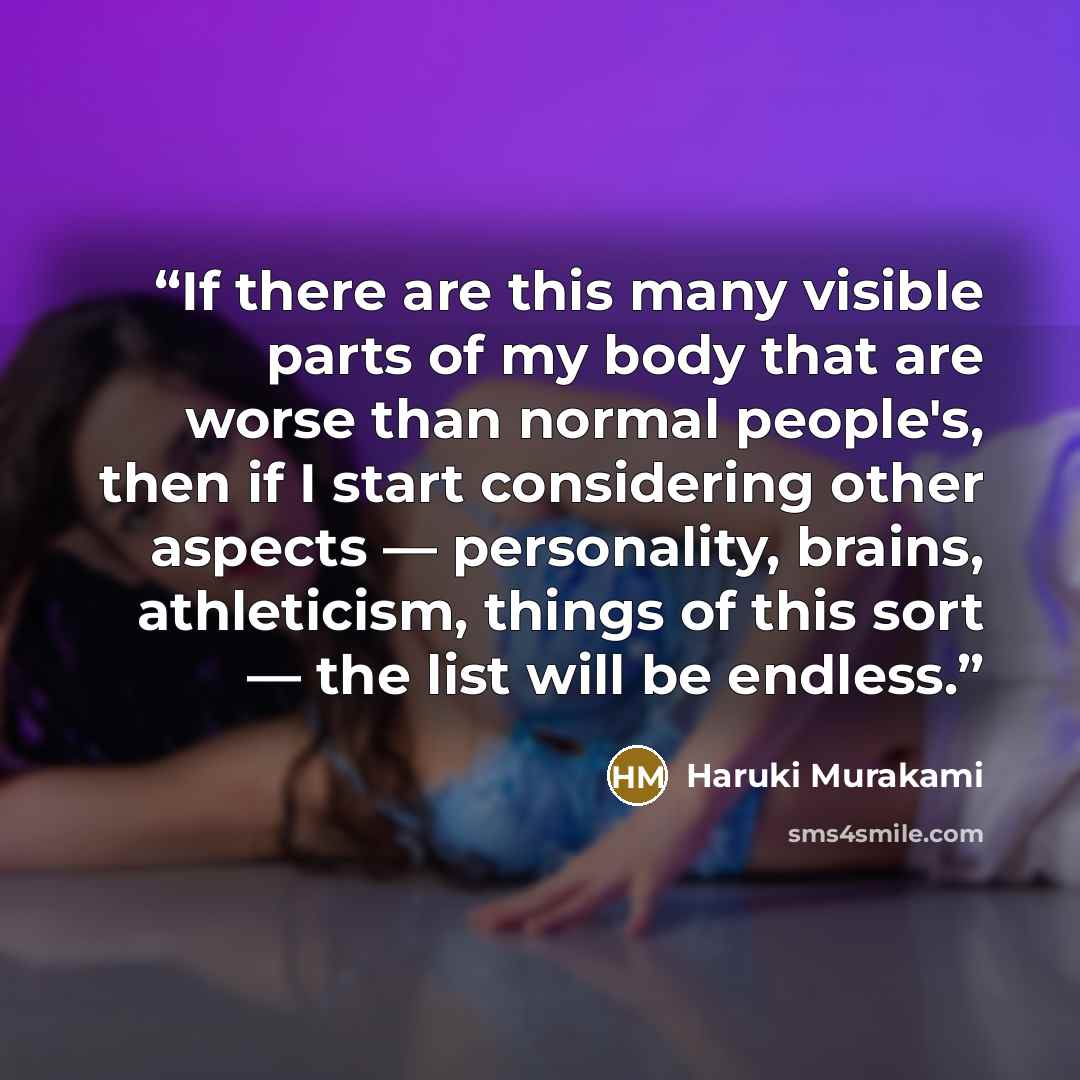 “If there are this many visible parts of my body that are worse than normal people's, then if I start considering other aspects — personality, brains, athleticism, things of this sort — the list will be endless.” quote by Haruki Murakami