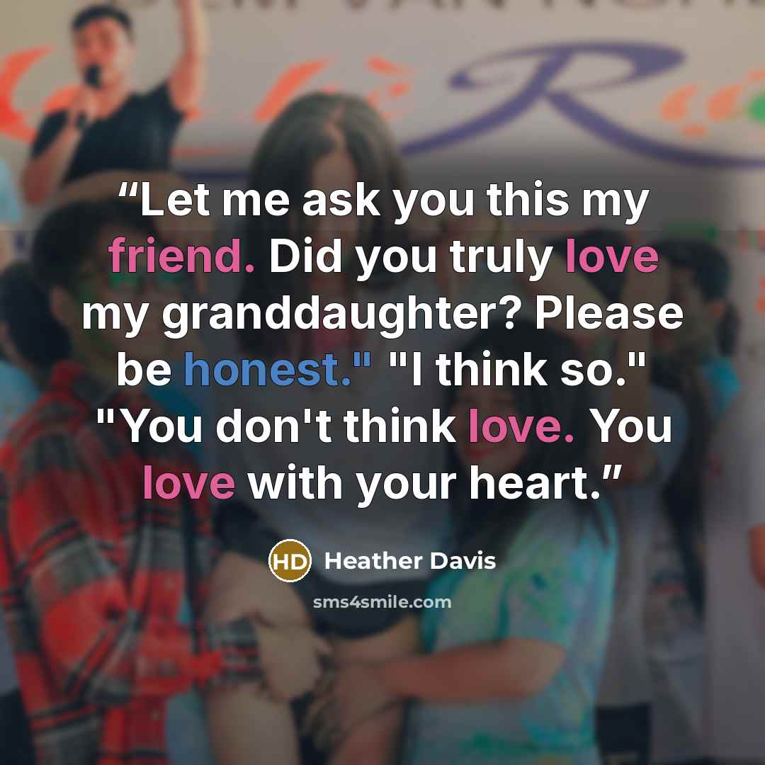 “Let me ask you this my friend. Did you truly love my granddaughter? Please be honest." "I think so." "You don't think love. You love with your heart.” quote by Heather Davis