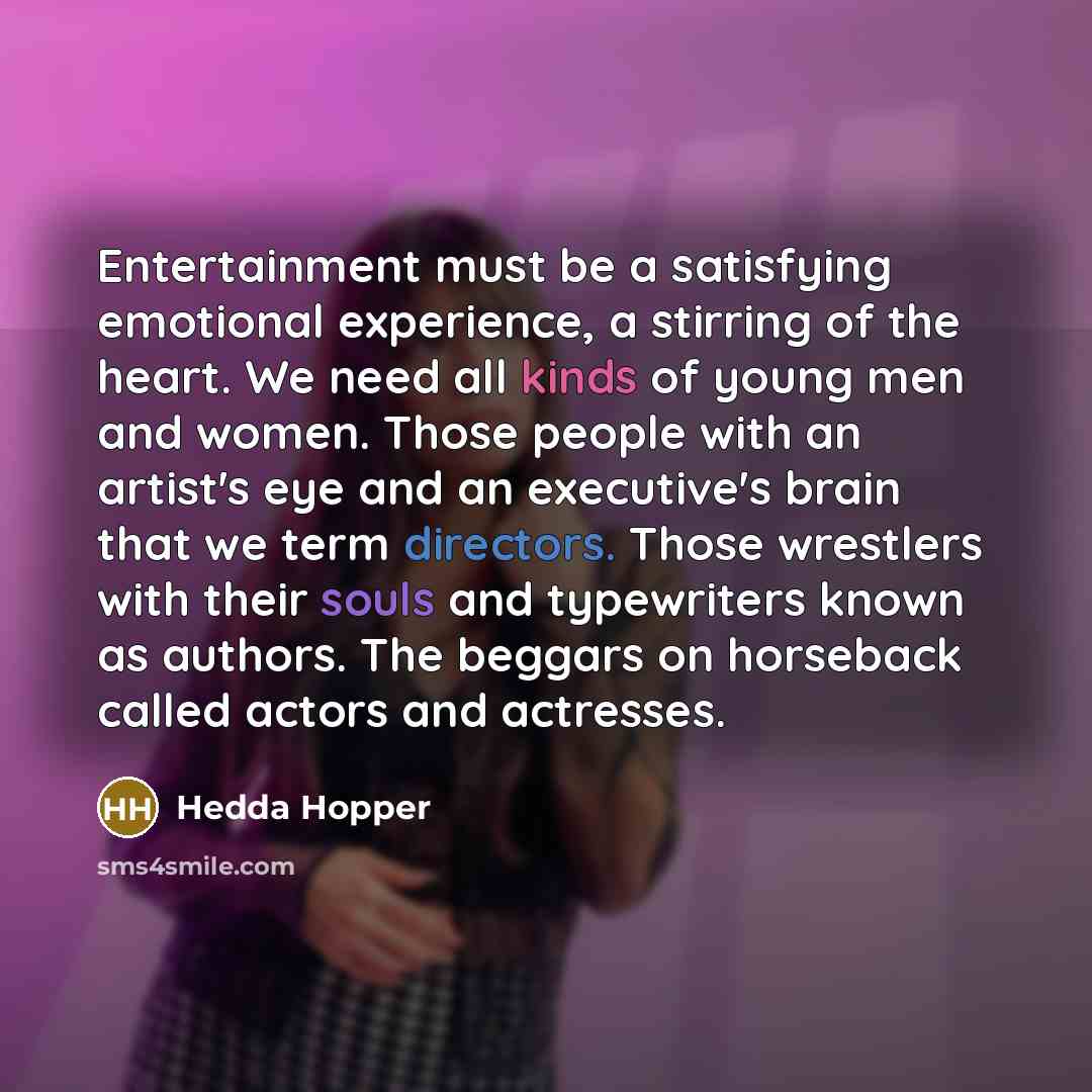 “Entertainment must be a satisfying emotional experience, a stirring of the heart. We need all kinds of young men and women. Those people with an artist's eye and an executive's brain that we term directors. Those wrestlers with their souls and typewriters known as authors. The beggars on horseback…” quote by Hedda Hopper