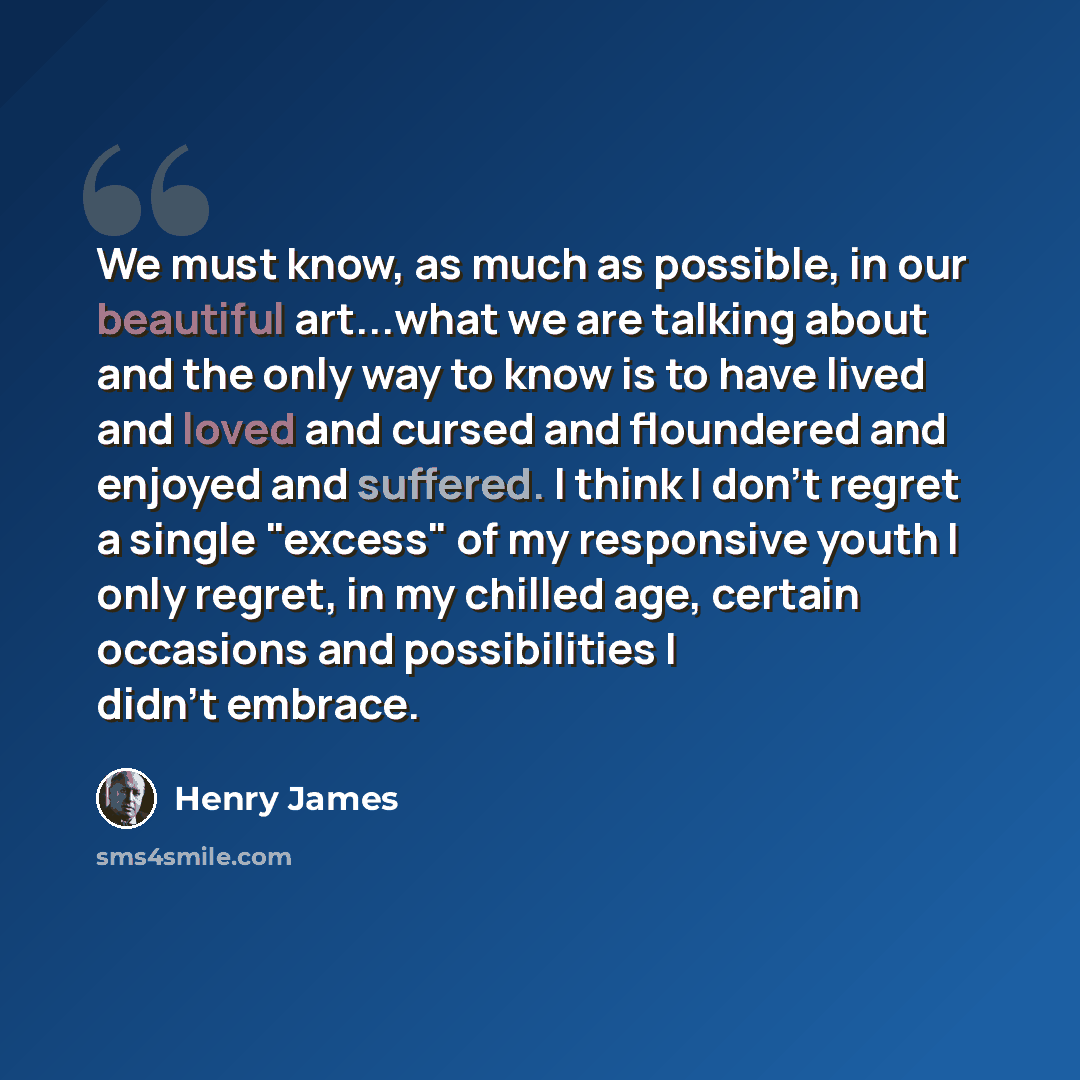 “We must know, as much as possible, in our beautiful art...what we are talking about and the only way to know is to have lived and loved and cursed and floundered and enjoyed and suffered. I think I don't regret a single "excess" of my responsive youth I only regret, in my chilled age, certain…” quote by Henry James