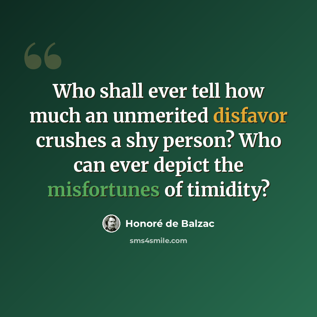 “Who shall ever tell how much an unmerited disfavor crushes a shy person? Who can ever depict the misfortunes of timidity?” quote by Honore de Balzac