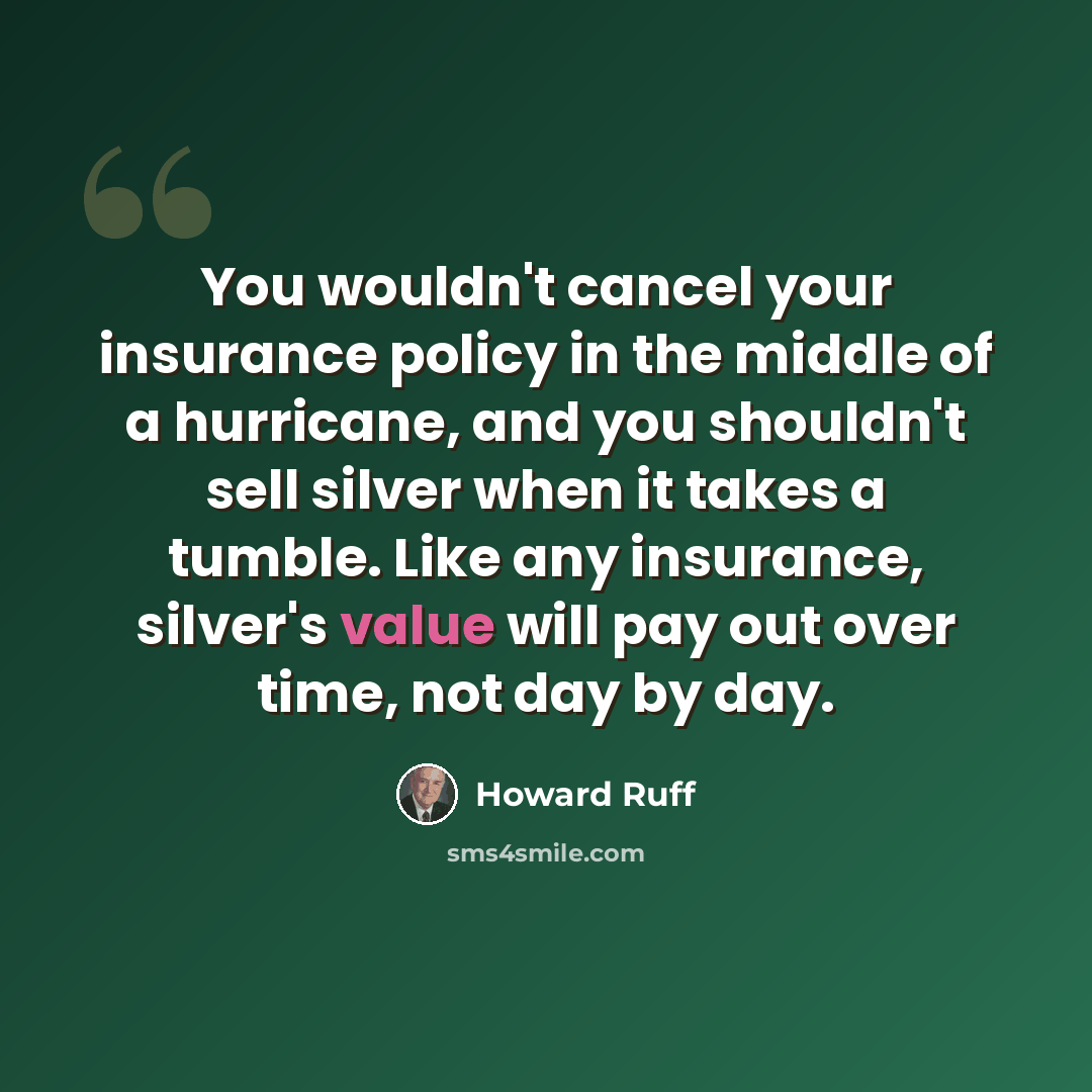 “You wouldn't cancel your insurance policy in the middle of a hurricane, and you shouldn't sell silver when it takes a tumble. Like any insurance, silver's value will pay out over time, not day by day.” quote by Howard Ruff