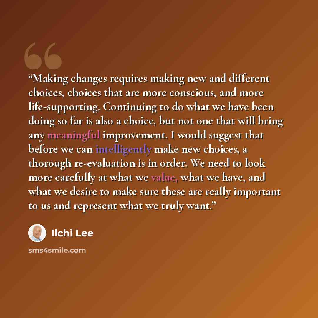 “Making changes requires making new and different choices, choices that are more conscious, and more life-supporting. Continuing to do what we have been doing so far is also a choice, but not one that will bring any meaningful improvement. I would suggest that before we can intelligently make new…” quote by Ilchi Lee