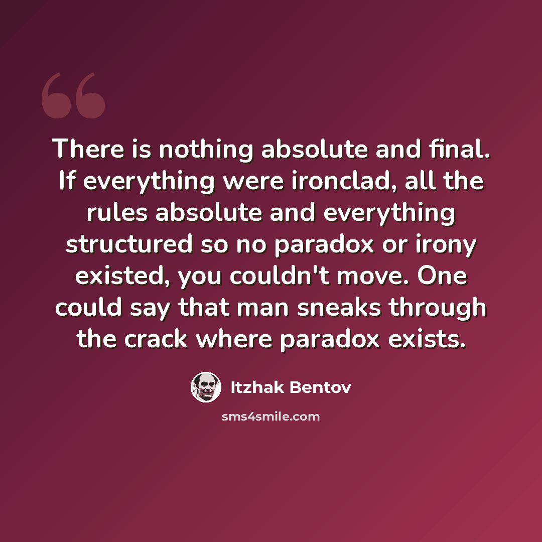 “There is nothing absolute and final. If everything were ironclad, all the rules absolute and everything structured so no paradox or irony existed, you couldn't move. One could say that man sneaks through the crack where paradox exists.” quote by Itzhak Bentov