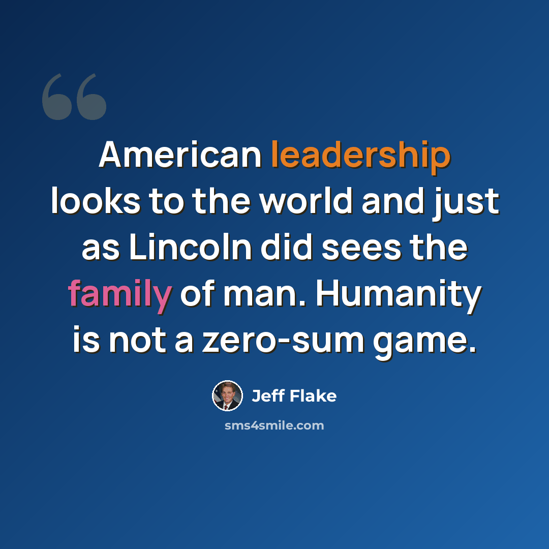 “American leadership looks to the world and just as Lincoln did sees the family of man. Humanity is not a zero-sum game.” quote by Jeff Flake