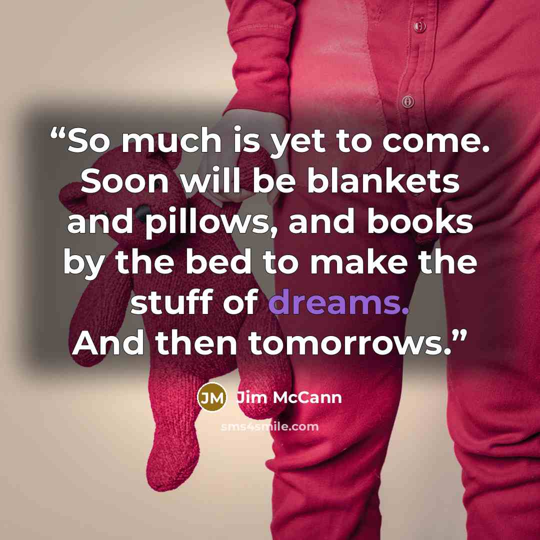 “So much is yet to come. Soon will be blankets and pillows, and books by the bed to make the stuff of dreams. And then tomorrows.” quote by Jim McCann