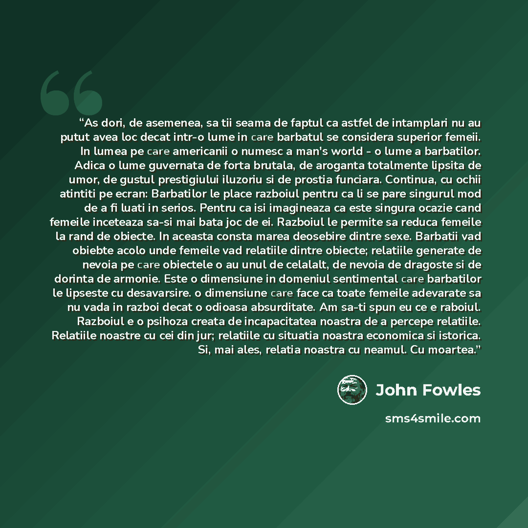 “As dori, de asemenea, sa tii seama de faptul ca astfel de intamplari nu au putut avea loc decat intr-o lume in care barbatul se considera superior femeii. In lumea pe care americanii o numesc a man's world - o lume a barbatilor. Adica o lume guvernata de forta brutala, de aroganta totalmente…” quote by John Fowles