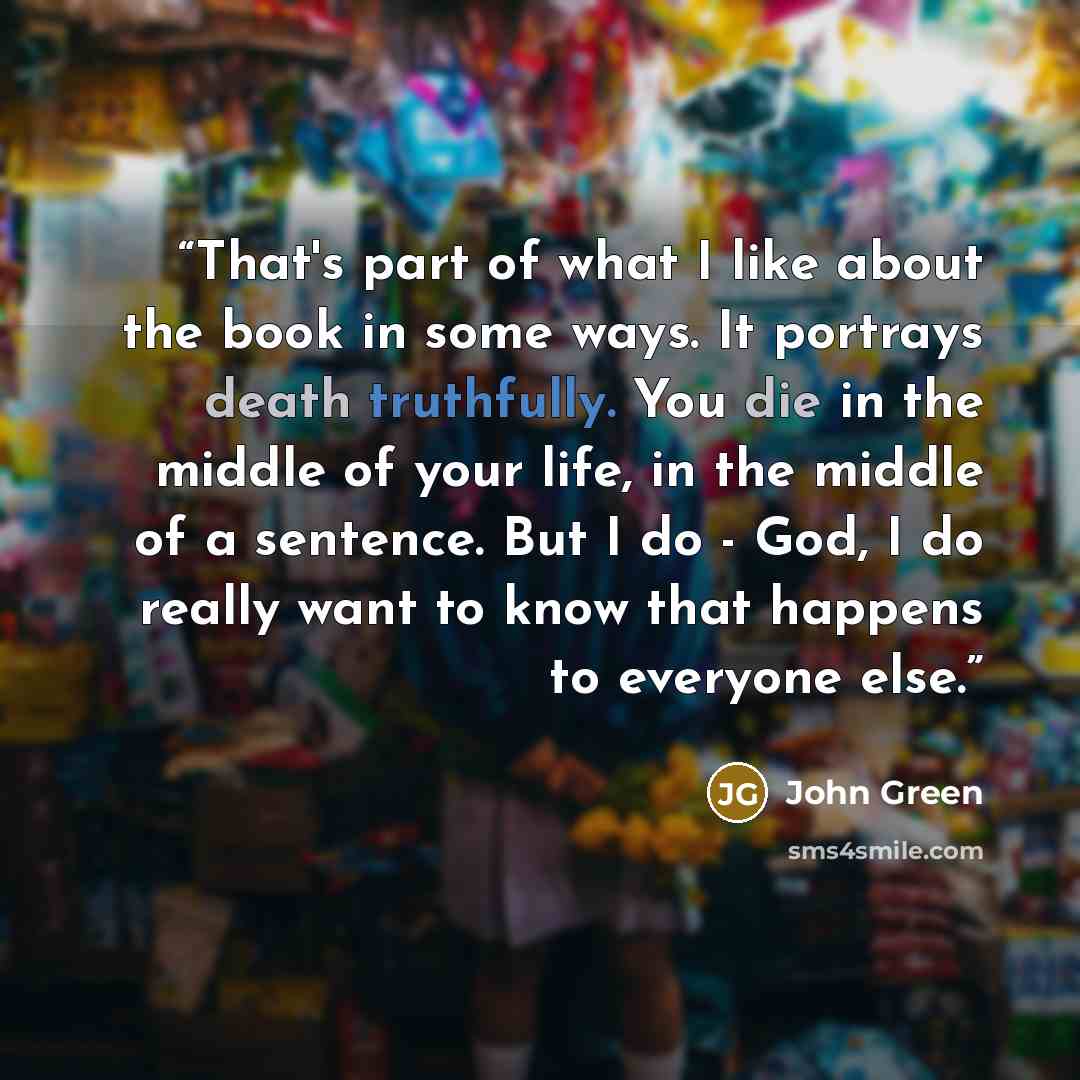 “That's part of what I like about the book in some ways. It portrays death truthfully. You die in the middle of your life, in the middle of a sentence. But I do - God, I do really want to know that happens to everyone else.” quote by John Green