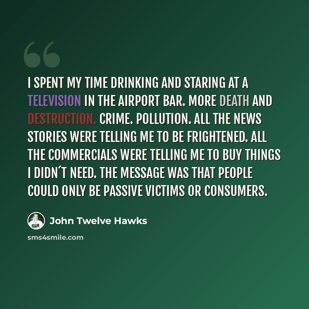 “I spent my time drinking and staring at a television in the airport bar. More death and destruction. Crime. Pollution. All the news stories were telling me to be frightened. All the commercials were telling me to buy things I didn´t need. The message was that people could only be passive victims…” quote by John Twelve Hawks
