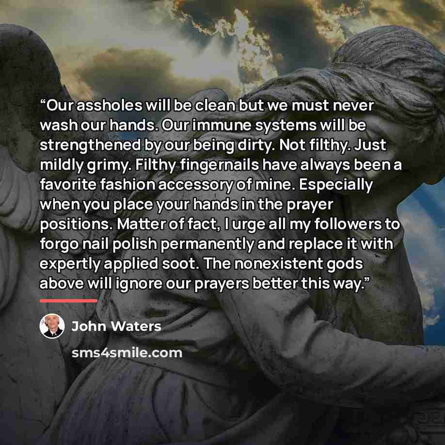 “Our assholes will be clean but we must never wash our hands. Our immune systems will be strengthened by our being dirty. Not filthy. Just mildly grimy. Filthy fingernails have always been a favorite fashion accessory of mine. Especially when you place your hands in the prayer positions. Matter of…” quote by John Waters