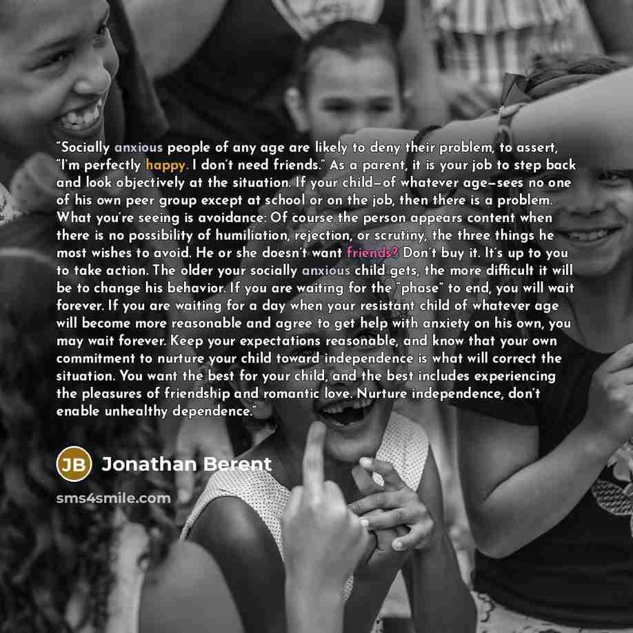 “Socially anxious people of any age are likely to deny their problem, to assert, “I’m perfectly happy. I don’t need friends.” As a parent, it is your job to step back and look objectively at the situation. If your child—of whatever age—sees no one of his own peer group except at school or on the…” quote by Jonathan Berent
