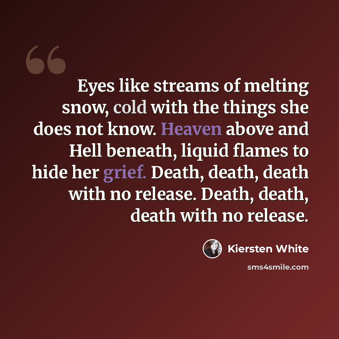 “Eyes like streams of melting snow, cold with the things she does not know. Heaven above and Hell beneath, liquid flames to hide her grief. Death, death, death with no release. Death, death, death with no release.” quote by Kiersten White