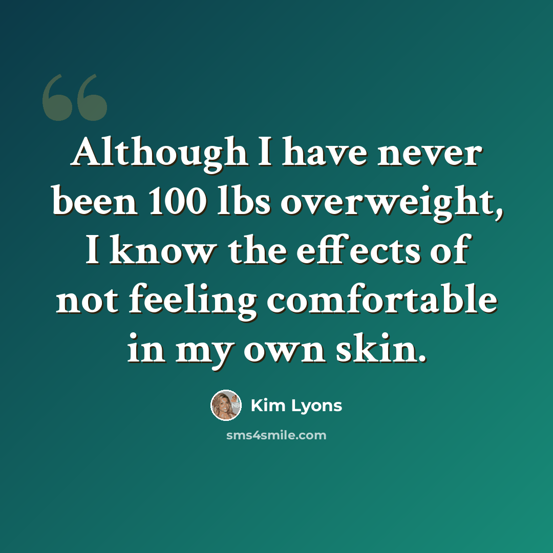 “Although I have never been 100 lbs overweight, I know the effects of not feeling comfortable in my own skin.” quote by Kim Lyons