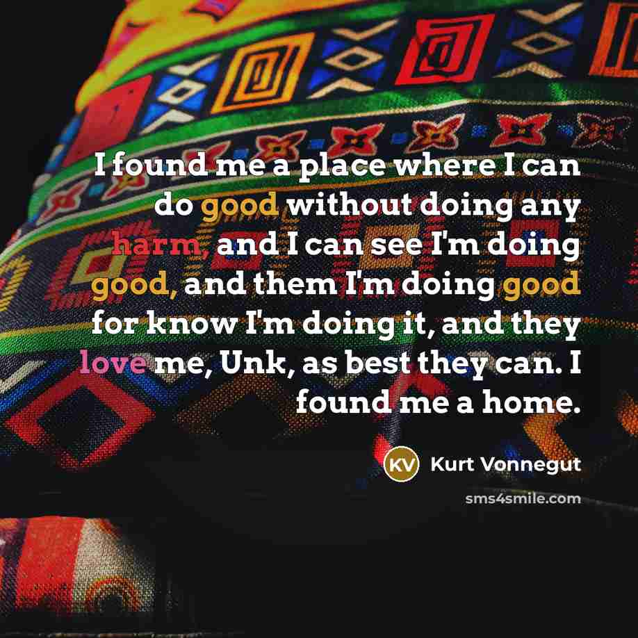 “I found me a place where I can do good without doing any harm, and I can see I'm doing good, and them I'm doing good for know I'm doing it, and they love me, Unk, as best they can. I found me a home.” quote by Kurt Vonnegut