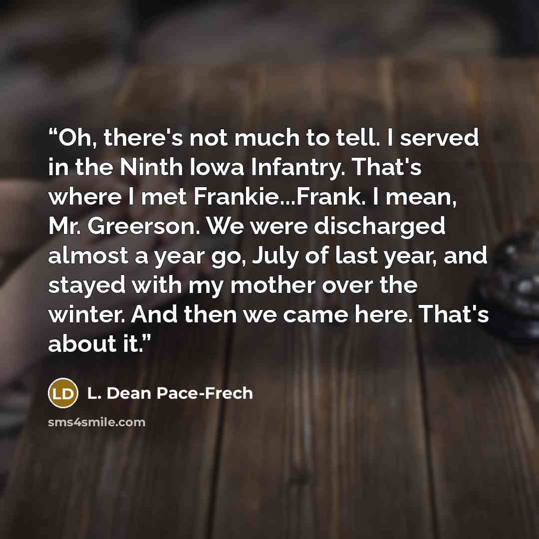 “Oh, there's not much to tell. I served in the Ninth Iowa Infantry. That's where I met Frankie...Frank. I mean, Mr. Greerson. We were discharged almost a year go, July of last year, and stayed with my mother over the winter. And then we came here. That's about it.” quote by L. Dean Pace-Frech