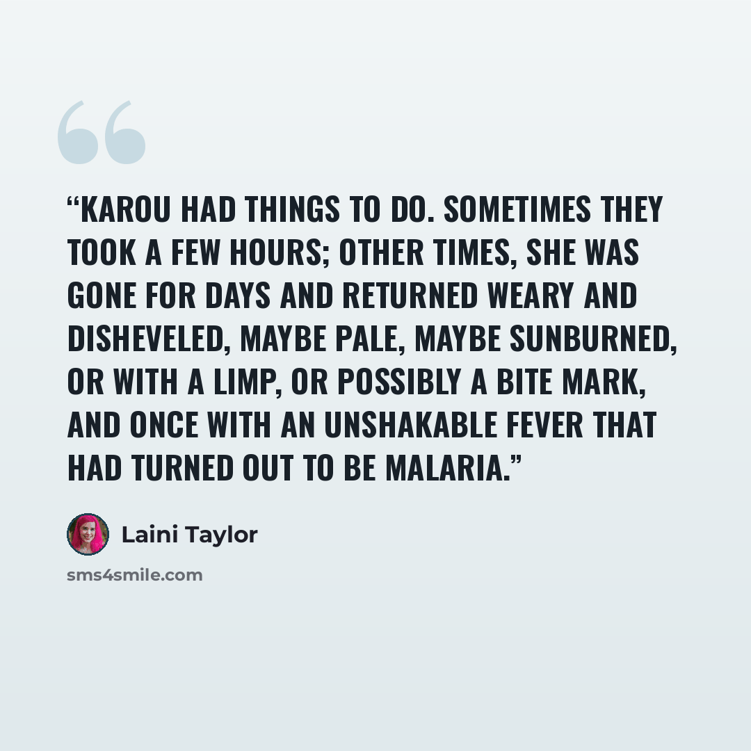 “Karou had things to do. Sometimes they took a few hours; other times, she was gone for days and returned weary and disheveled, maybe pale, maybe sunburned, or with a limp, or possibly a bite mark, and once with an unshakable fever that had turned out to be malaria.” quote by Laini Taylor