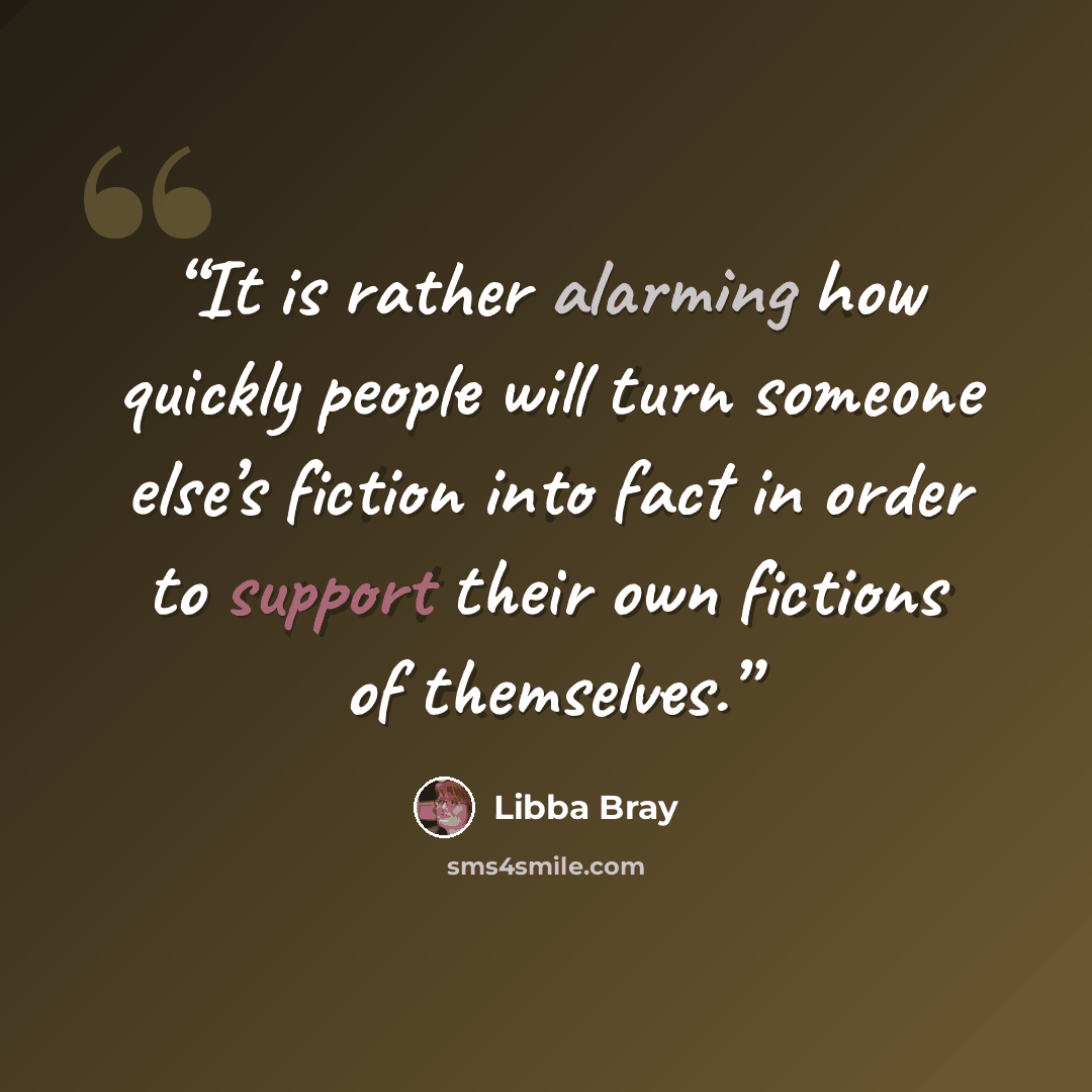 “It is rather alarming how quickly people will turn someone else’s fiction into fact in order to support their own fictions of themselves.” quote by Libba Bray