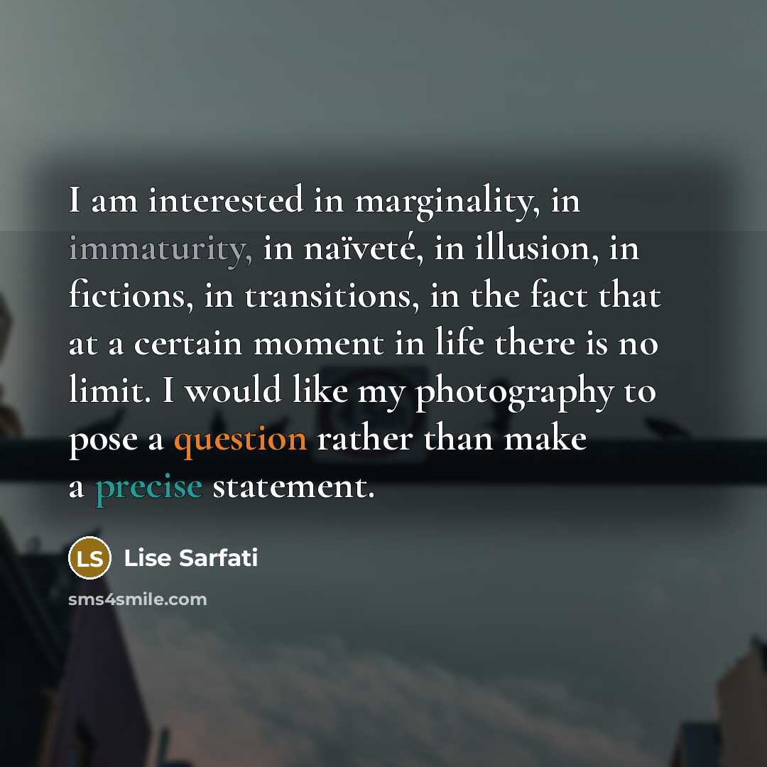 “I am interested in marginality, in immaturity, in naïveté, in illusion, in fictions, in transitions, in the fact that at a certain moment in life there is no limit. I would like my photography to pose a question rather than make a precise statement.” quote by Lise Sarfati