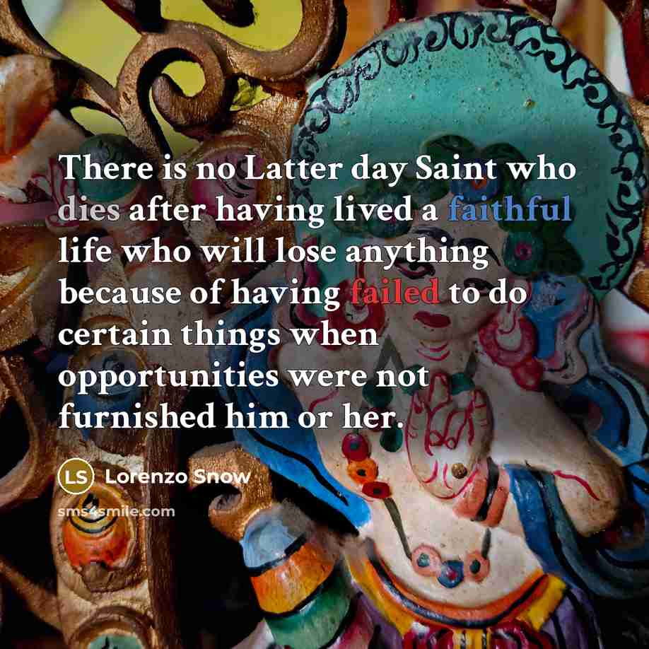 “There is no Latter day Saint who dies after having lived a faithful life who will lose anything because of having failed to do certain things when opportunities were not furnished him or her.” quote by Lorenzo Snow