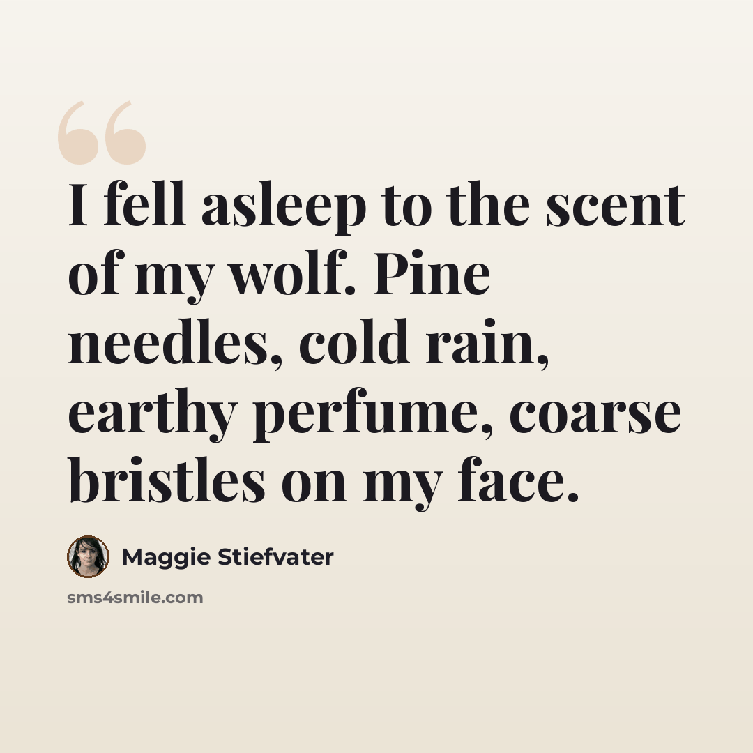 “I fell asleep to the scent of my wolf. Pine needles, cold rain, earthy perfume, coarse bristles on my face.” quote by Maggie Stiefvater