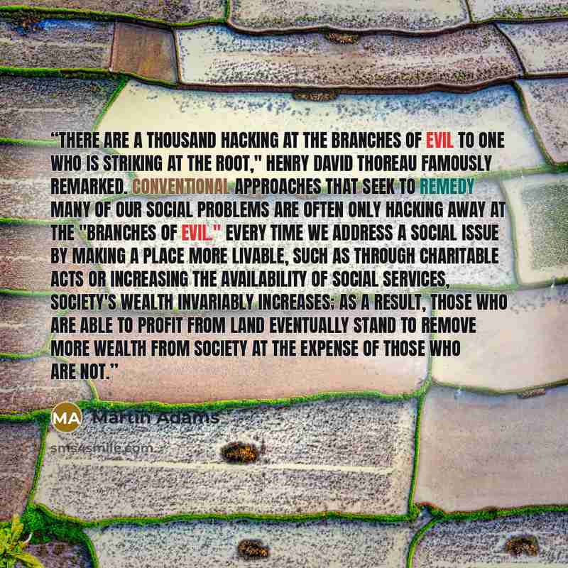 “There are a thousand hacking at the branches of evil to one who is striking at the root," Henry David Thoreau famously remarked. Conventional approaches that seek to remedy many of our social problems are often only hacking away at the "branches of evil." Every time we address a social issue by…” quote by Martin Adams