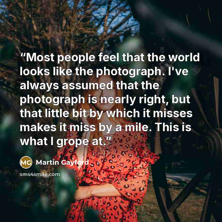 “Most people feel that the world looks like the photograph. I've always assumed that the photograph is nearly right, but that little bit by which it misses makes it miss by a mile. This is what I grope at.” quote by Martin Gayford