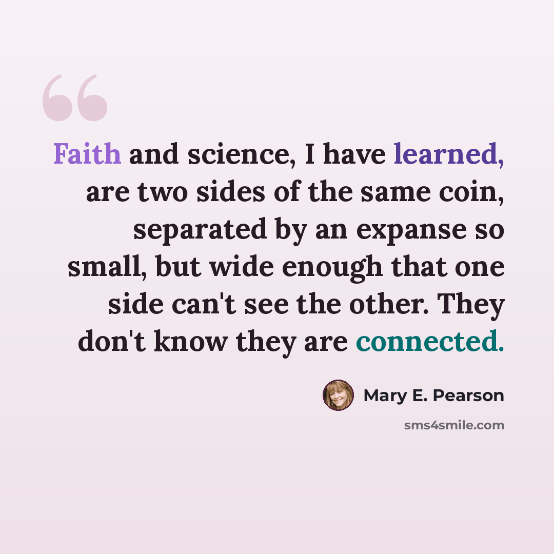 “Faith and science, I have learned, are two sides of the same coin, separated by an expanse so small, but wide enough that one side can't see the other. They don't know they are connected.” quote by Mary E. Pearson