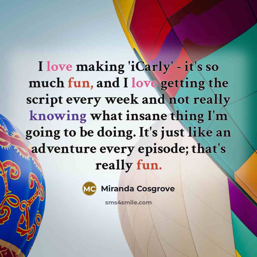 “I love making 'iCarly' - it's so much fun, and I love getting the script every week and not really knowing what insane thing I'm going to be doing. It's just like an adventure every episode; that's really fun.” quote by Miranda Cosgrove