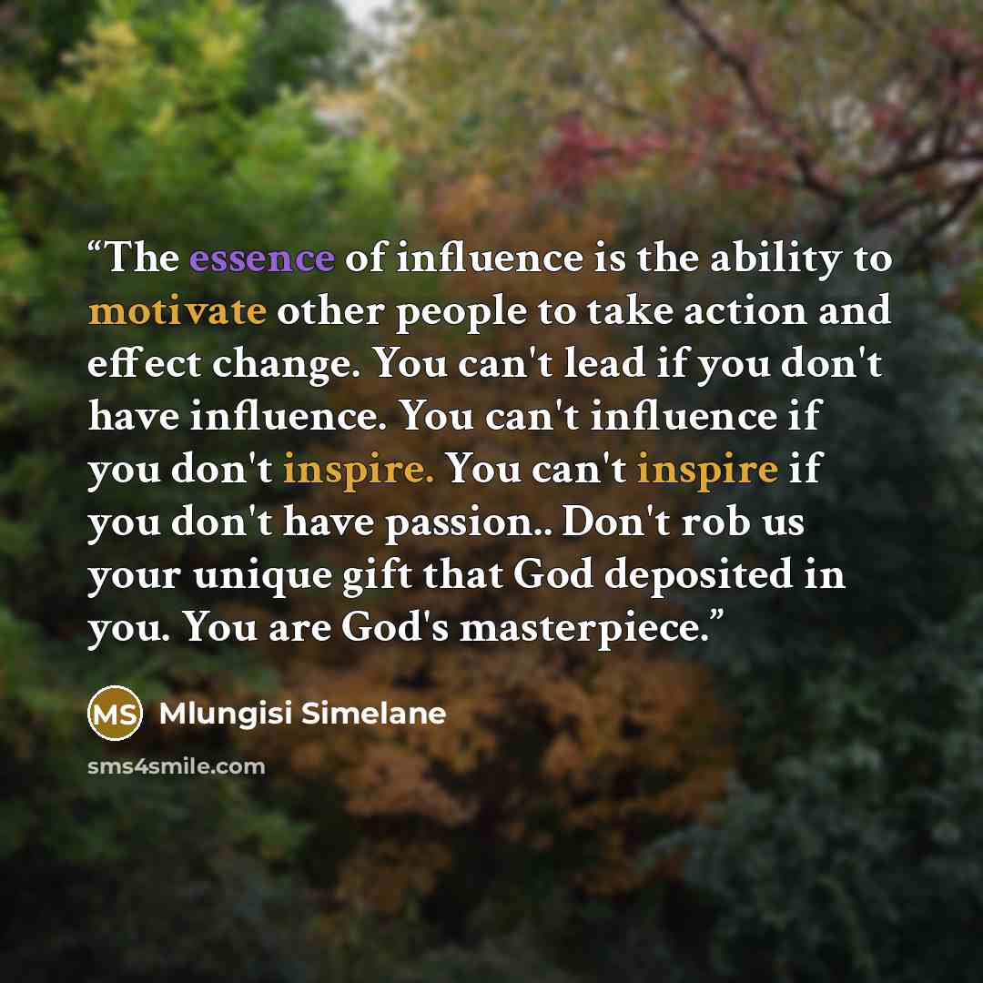 “The essence of influence is the ability to motivate other people to take action and effect change. You can't lead if you don't have influence. You can't influence if you don't inspire. You can't inspire if you don't have passion.. Don't rob us your unique gift that God deposited in you. You are…” quote by Mlungisi Simelane