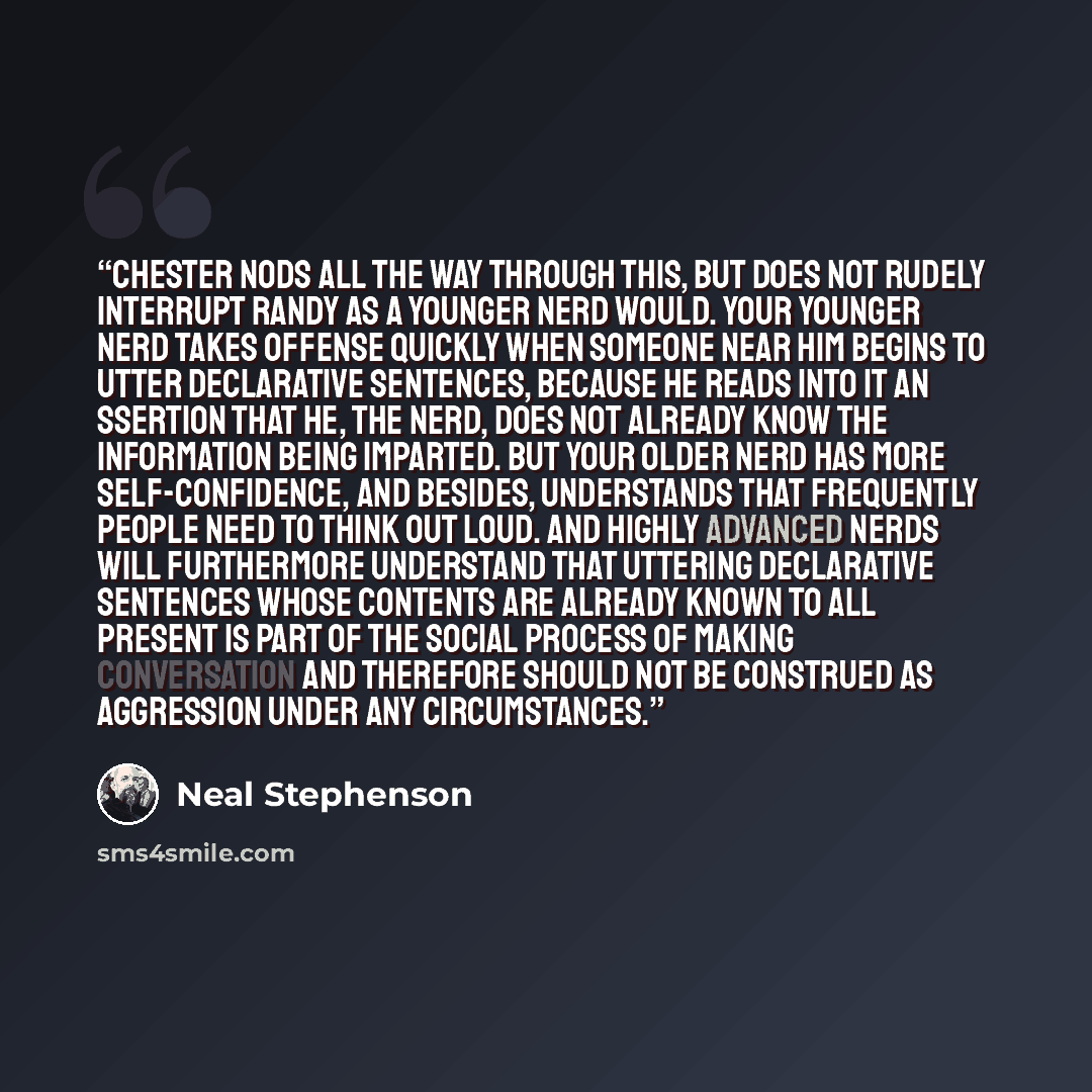 “Chester nods all the way through this, but does not rudely interrupt Randy as a younger nerd would. Your younger nerd takes offense quickly when someone near him begins to utter declarative sentences, because he reads into it an ssertion that he, the nerd, does not already know the information…” quote by Neal Stephenson
