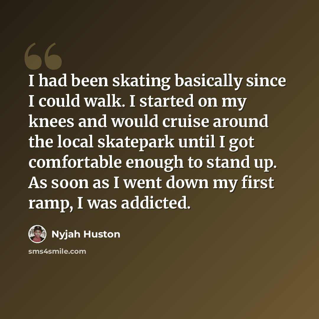 “I had been skating basically since I could walk. I started on my knees and would cruise around the local skatepark until I got comfortable enough to stand up. As soon as I went down my first ramp, I was addicted.” quote by Nyjah Huston
