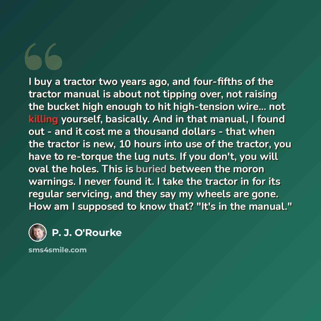 “I buy a tractor two years ago, and four-fifths of the tractor manual is about not tipping over, not raising the bucket high enough to hit high-tension wire... not killing yourself, basically. And in that manual, I found out - and it cost me a thousand dollars - that when the tractor is new, 10…” quote by P. J. O'Rourke