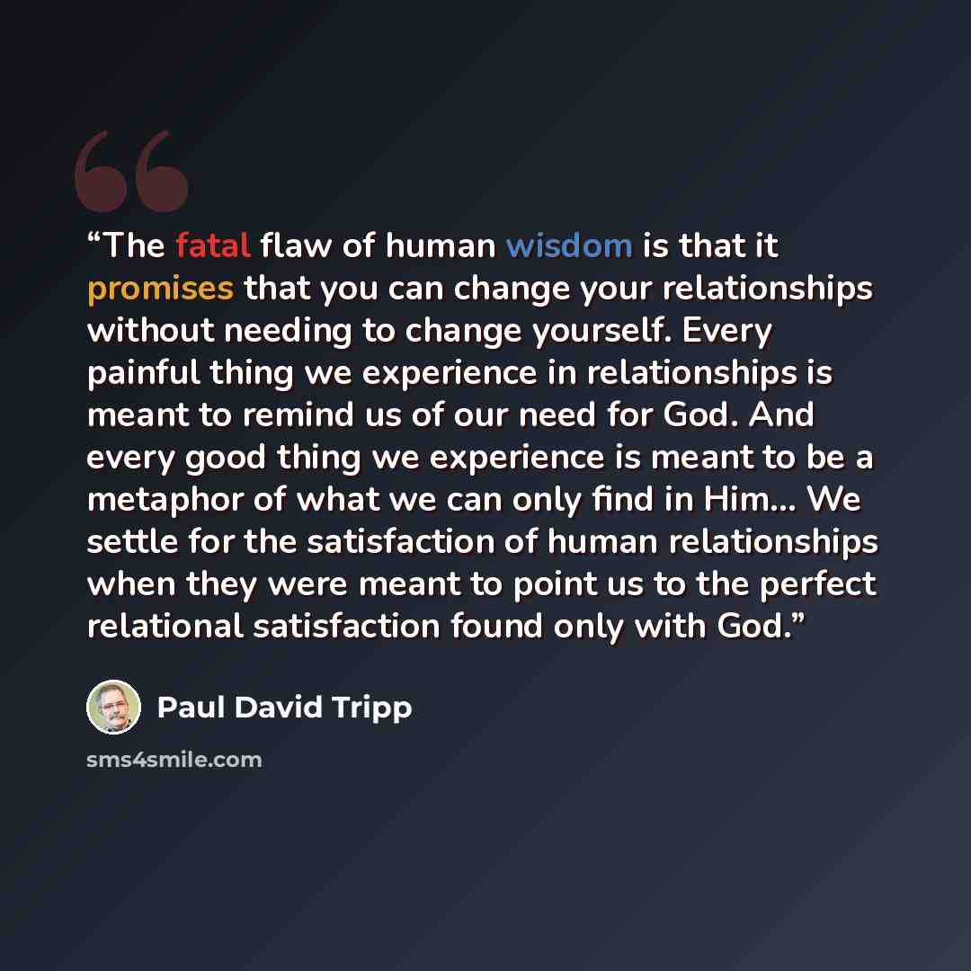 “The fatal flaw of human wisdom is that it promises that you can change your relationships without needing to change yourself. Every painful thing we experience in relationships is meant to remind us of our need for God. And every good thing we experience is meant to be a metaphor of what we can…” quote by Paul David Tripp