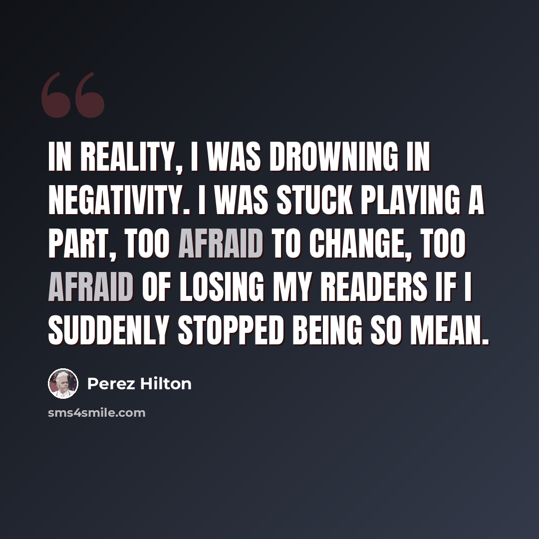 “In reality, I was drowning in negativity. I was stuck playing a part, too afraid to change, too afraid of losing my readers if I suddenly stopped being so mean.” quote by Perez Hilton