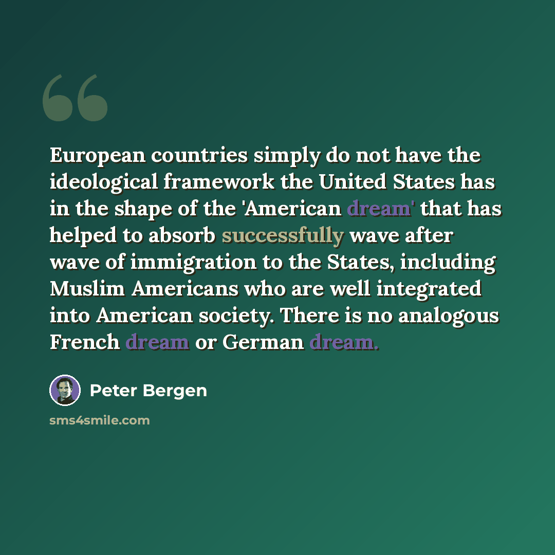 “European countries simply do not have the ideological framework the United States has in the shape of the 'American dream' that has helped to absorb successfully wave after wave of immigration to the States, including Muslim Americans who are well integrated into American society. There is no…” quote by Peter Bergen