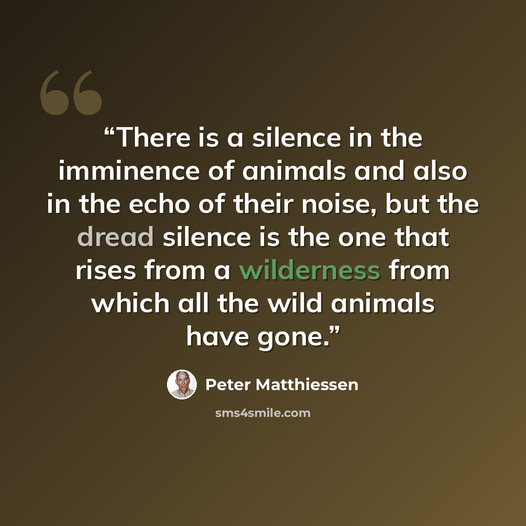 “There is a silence in the imminence of animals and also in the echo of their noise, but the dread silence is the one that rises from a wilderness from which all the wild animals have gone.” quote by Peter Matthiessen