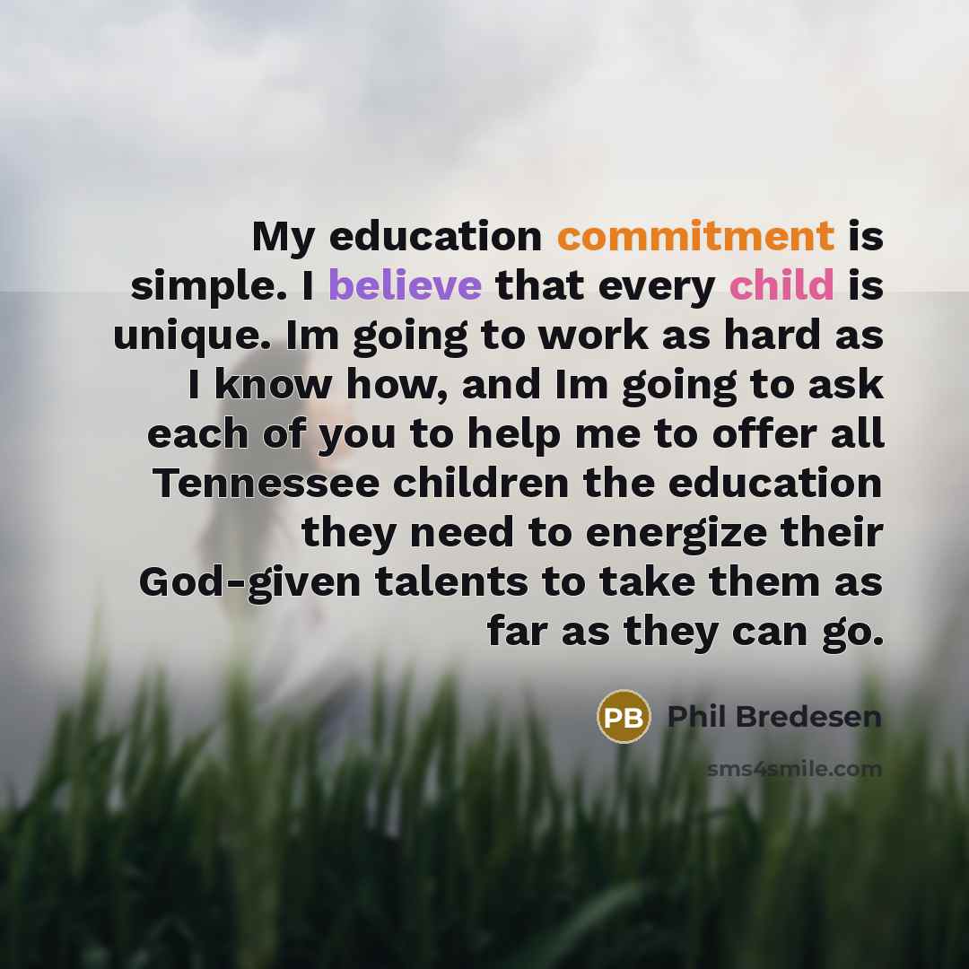 “My education commitment is simple. I believe that every child is unique. Im going to work as hard as I know how, and Im going to ask each of you to help me to offer all Tennessee children the education they need to energize their God-given talents to take them as far as they can go.” quote by Phil Bredesen