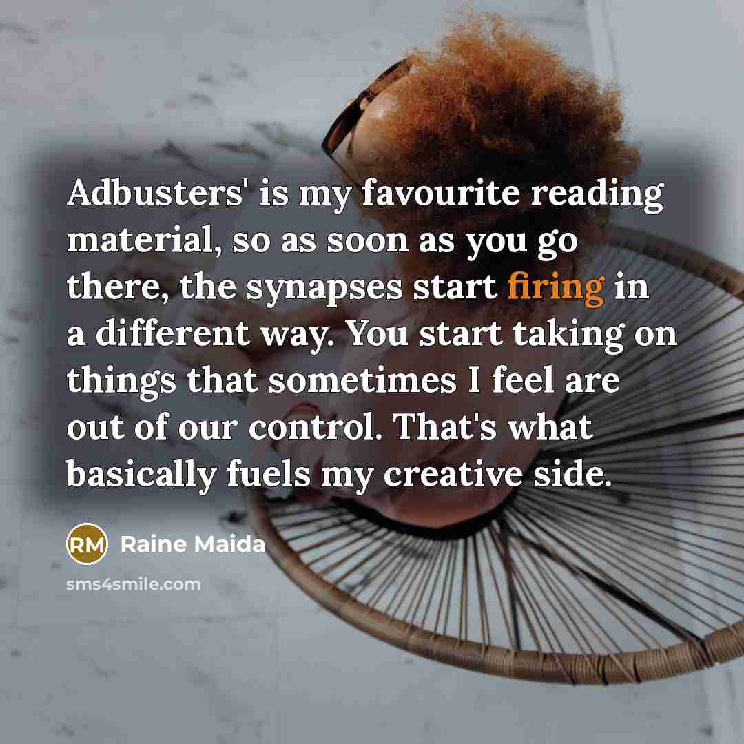 “Adbusters' is my favourite reading material, so as soon as you go there, the synapses start firing in a different way. You start taking on things that sometimes I feel are out of our control. That's what basically fuels my creative side.” quote by Raine Maida