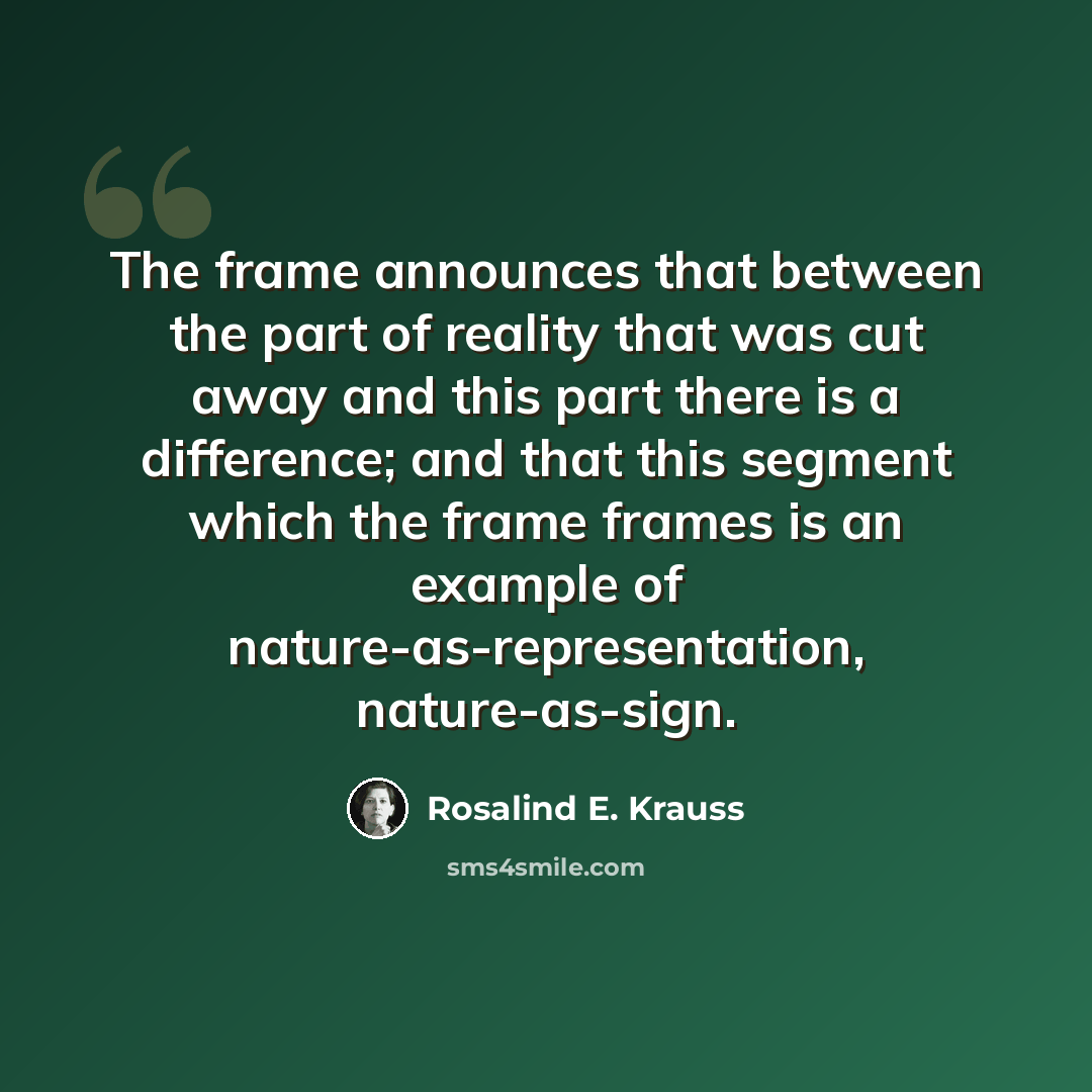 “The frame announces that between the part of reality that was cut away and this part there is a difference; and that this segment which the frame frames is an example of nature-as-representation, nature-as-sign.” quote by Rosalind E. Krauss