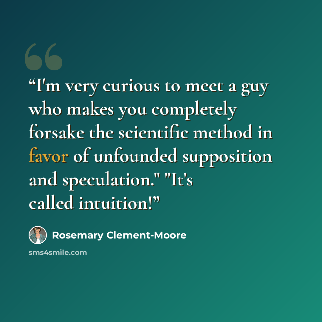 “I'm very curious to meet a guy who makes you completely forsake the scientific method in favor of unfounded supposition and speculation." "It's called intuition!” quote by Rosemary Clement-Moore