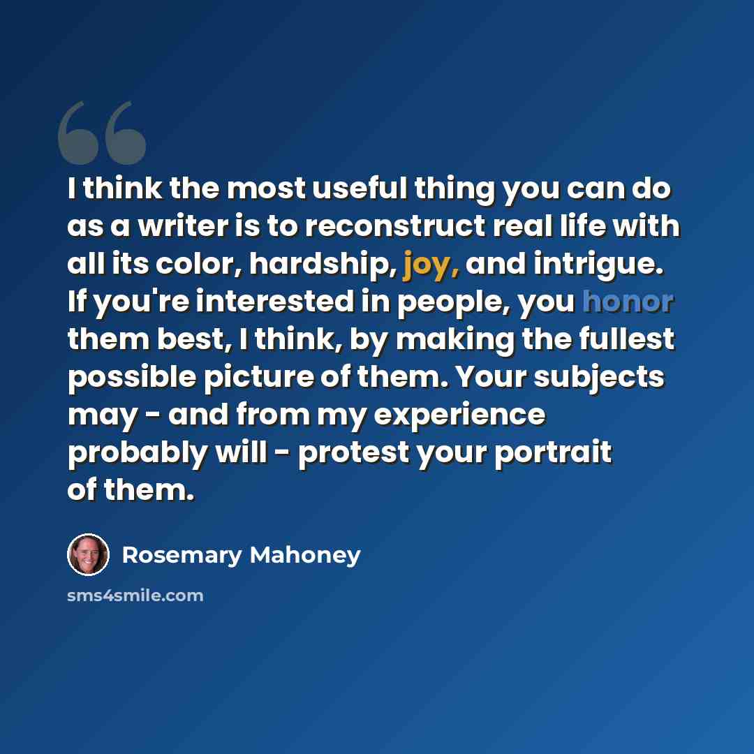 “I think the most useful thing you can do as a writer is to reconstruct real life with all its color, hardship, joy, and intrigue. If you're interested in people, you honor them best, I think, by making the fullest possible picture of them. Your subjects may - and from my experience probably will…” quote by Rosemary Mahoney