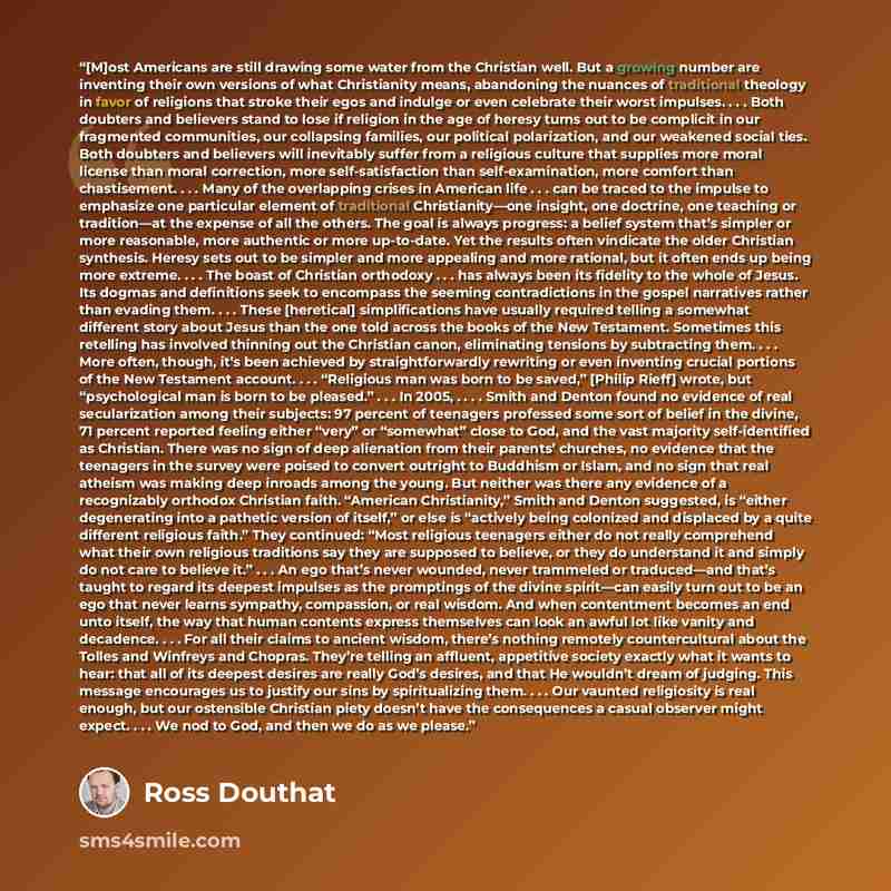 “[M]ost Americans are still drawing some water from the Christian well. But a growing number are inventing their own versions of what Christianity means, abandoning the nuances of traditional theology in favor of religions that stroke their egos and indulge or even celebrate their worst impulses…” quote by Ross Douthat
