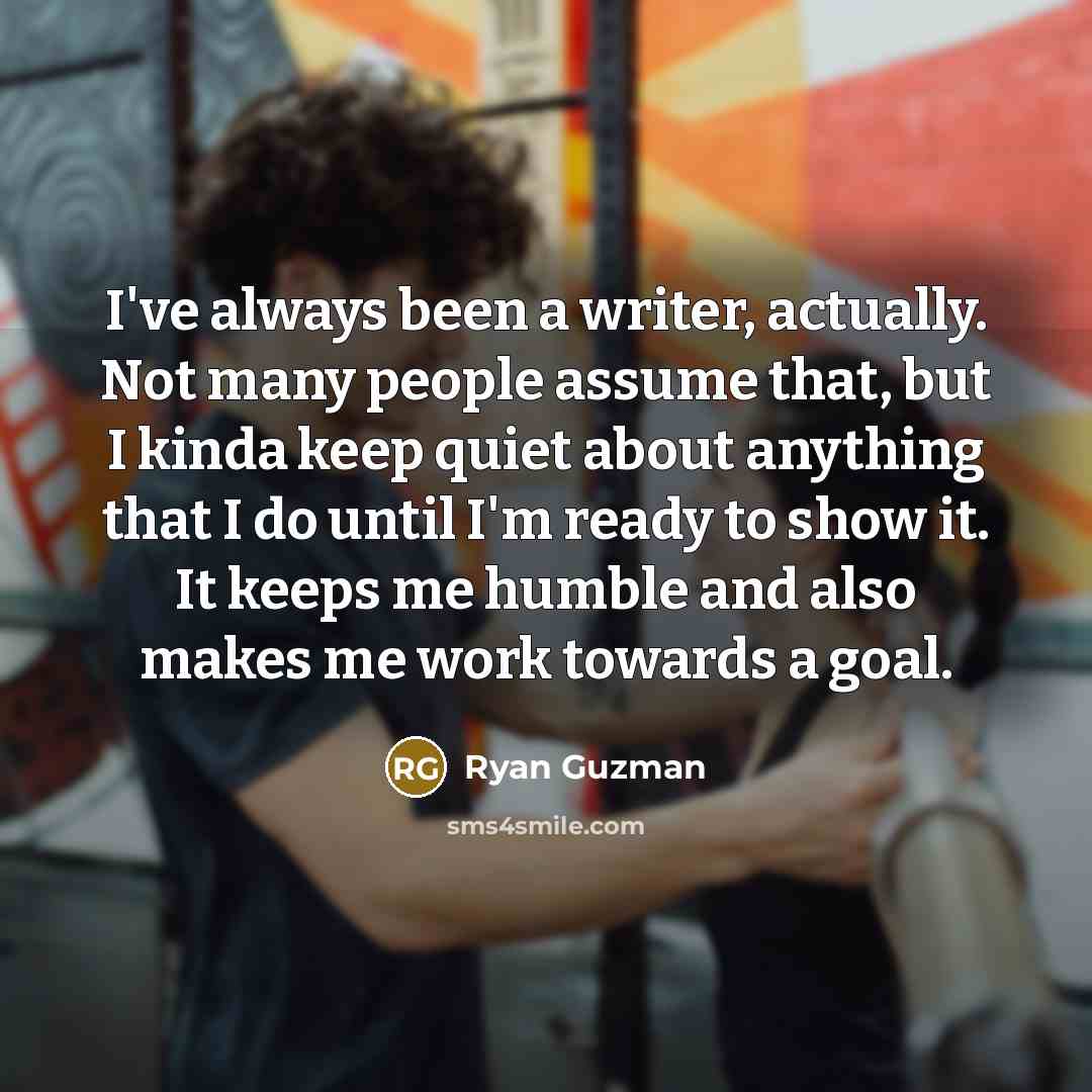 “I've always been a writer, actually. Not many people assume that, but I kinda keep quiet about anything that I do until I'm ready to show it. It keeps me humble and also makes me work towards a goal.” quote by Ryan Guzman