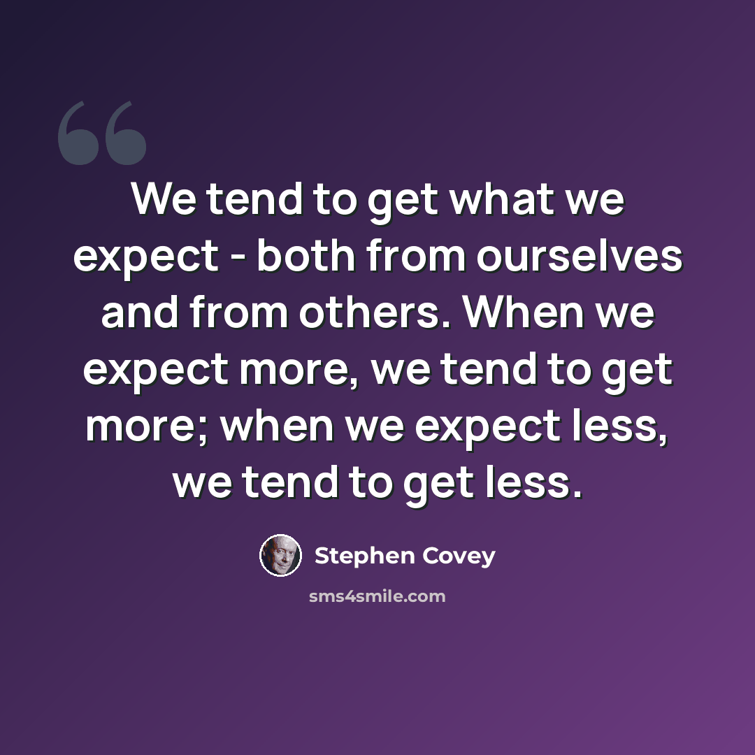 “We tend to get what we expect - both from ourselves and from others. When we expect more, we tend to get more; when we expect less, we tend to get less.” quote by Stephen Covey