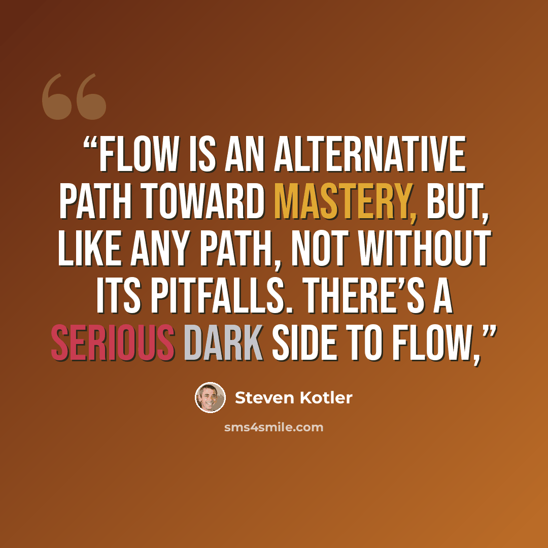 “Flow is an alternative path toward mastery, but, like any path, not without its pitfalls. There’s a serious dark side to flow,” quote by Steven Kotler