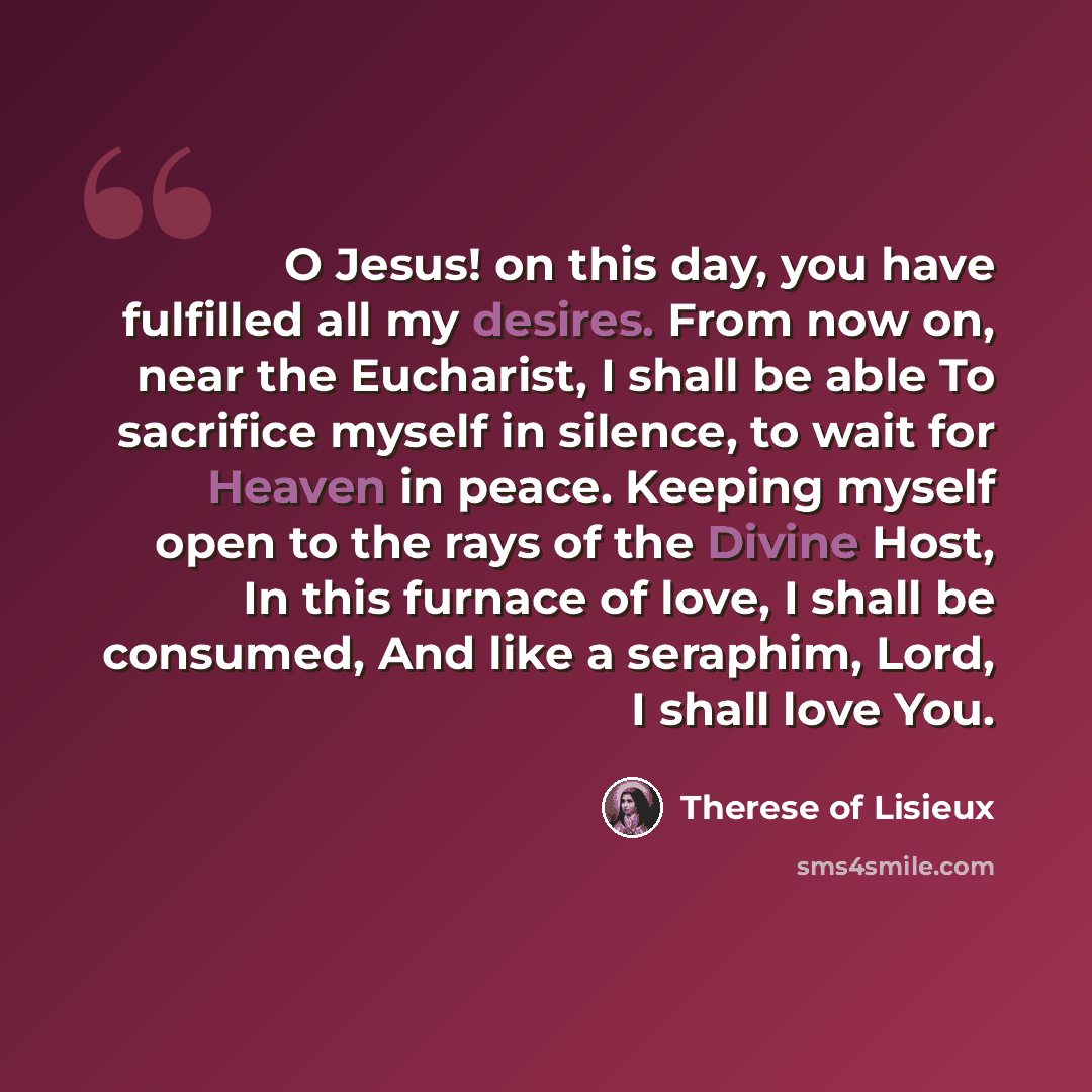 “O Jesus! on this day, you have fulfilled all my desires. From now on, near the Eucharist, I shall be able To sacrifice myself in silence, to wait for Heaven in peace. Keeping myself open to the rays of the Divine Host, In this furnace of love, I shall be consumed, And like a seraphim, Lord, I…” quote by Therese of Lisieux