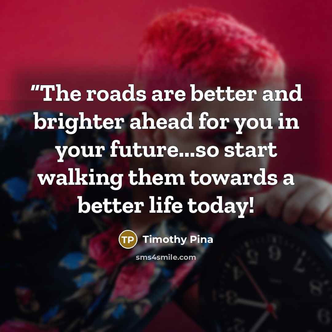 ““The roads are better and brighter ahead for you in your future...so start walking them towards a better life today!” quote by Timothy Pina