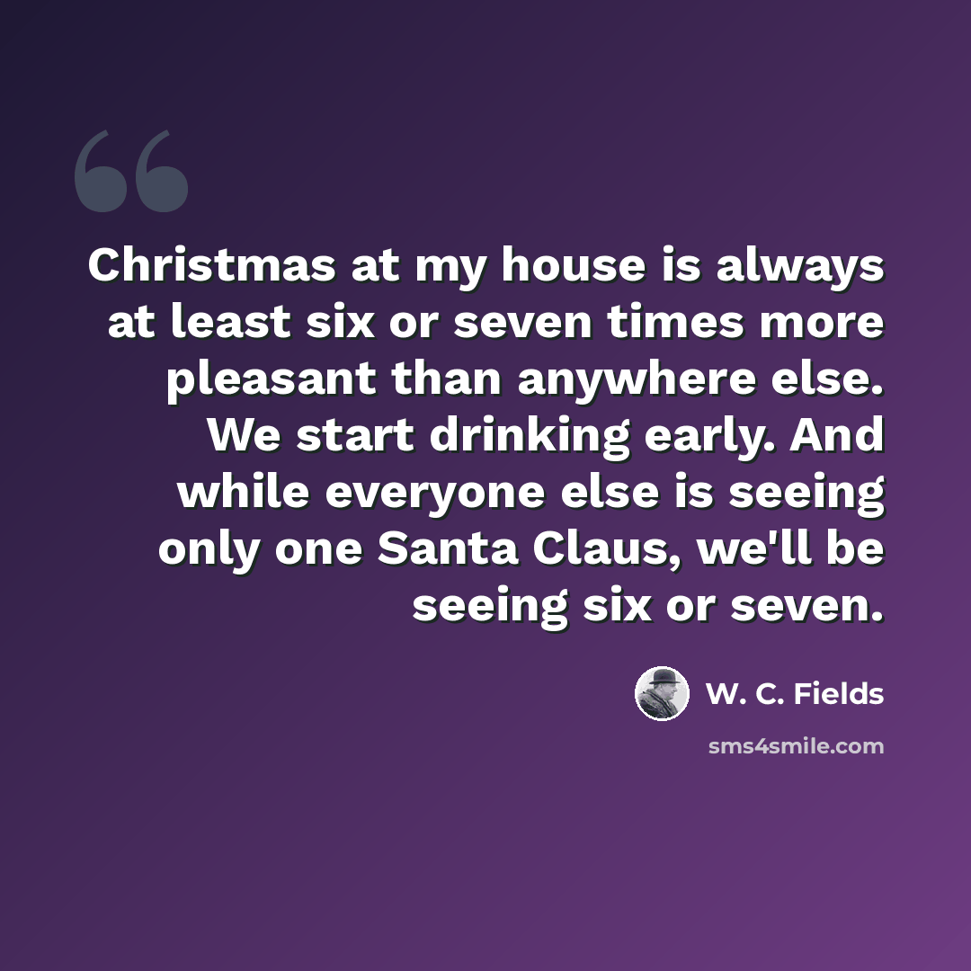 “Christmas at my house is always at least six or seven times more pleasant than anywhere else. We start drinking early. And while everyone else is seeing only one Santa Claus, we'll be seeing six or seven.” quote by W. C. Fields